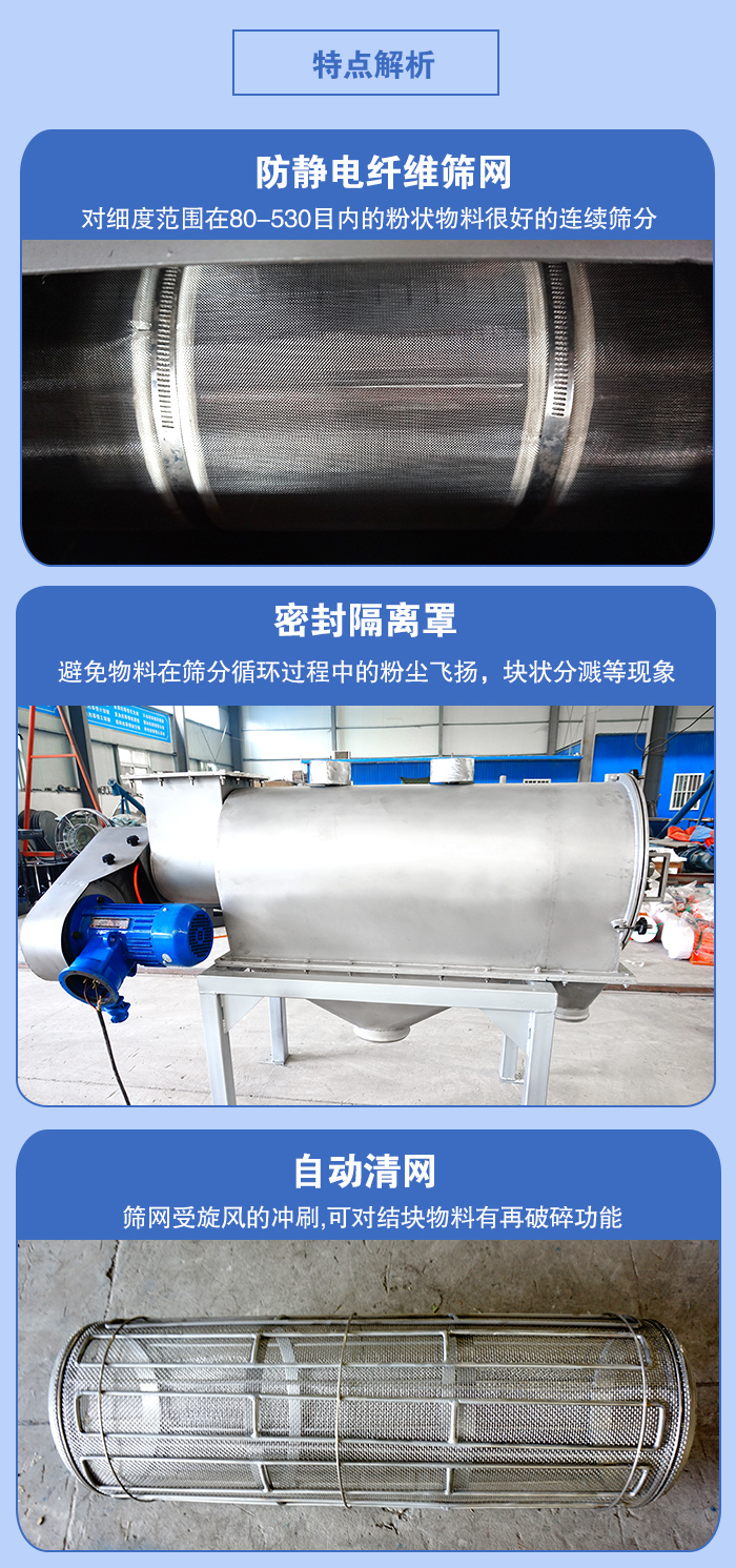 氣旋篩的特點(diǎn)：防靜電纖維篩網(wǎng):對(duì)細(xì)度范圍在80-530目內(nèi)的粉狀物料很好的連續(xù)篩分。密封隔離罩：避免物料在篩分循環(huán)過程中的粉塵飛揚(yáng)，塊狀分濺等現(xiàn)象。自動(dòng)清網(wǎng)，篩網(wǎng)受旋風(fēng)的沖刷，可對(duì)結(jié)塊物料有破碎功能。